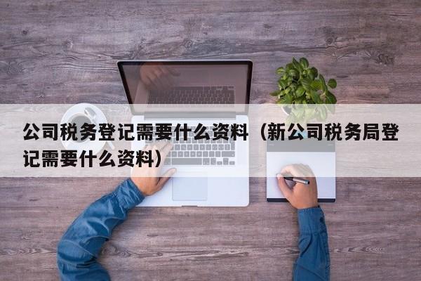 公司税务登记需要什么资料（新公司税务局登记需要什么资料）