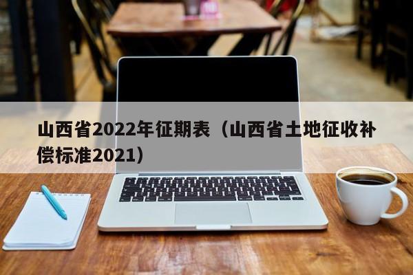 山西省2022年征期表（山西省土地征收补偿标准2021）