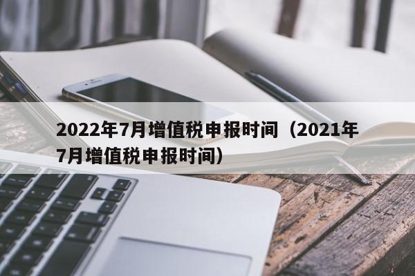 2022年7月增值税申报时间（2021年7月增值税申报时间）