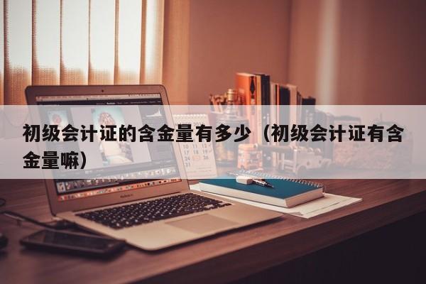 初级会计证的含金量有多少（初级会计证有含金量嘛）
