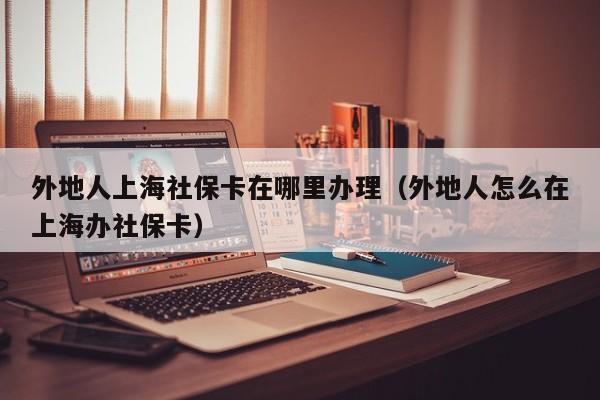 外地人上海社保卡在哪里办理（外地人怎么在上海办社保卡）
