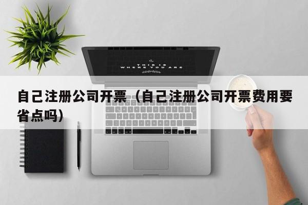 自己注册公司开票（自己注册公司开票费用要省点吗）