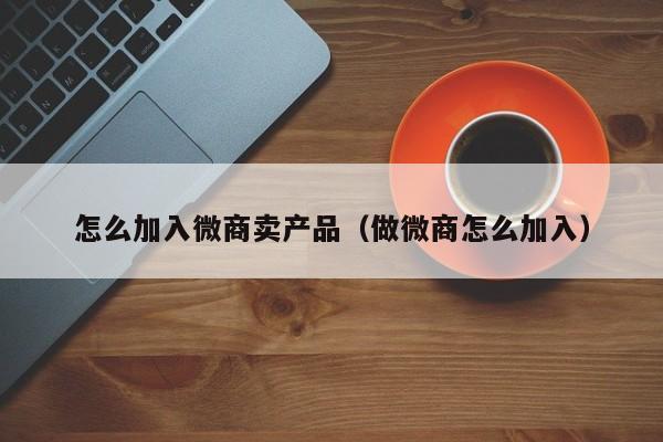 怎么加入微商卖产品（做微商怎么加入）