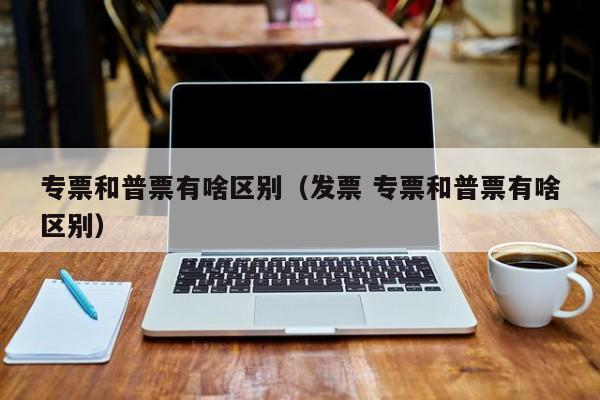 专票和普票有啥区别（发票 专票和普票有啥区别）