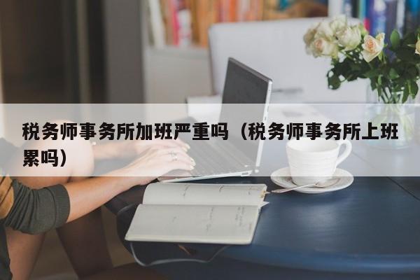 税务师事务所加班严重吗（税务师事务所上班累吗）