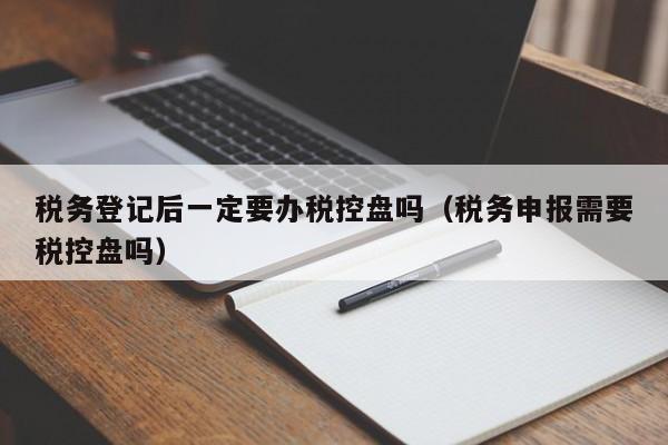 税务登记后一定要办税控盘吗（税务申报需要税控盘吗）