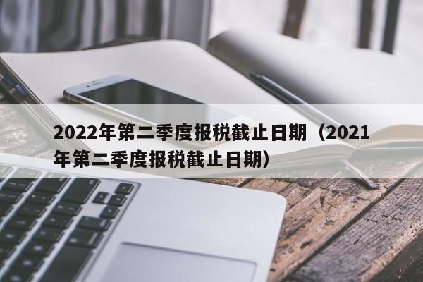 2022年第二季度报税截止日期（2021年第二季度报税截止日期）