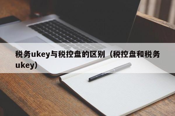 税务ukey与税控盘的区别（税控盘和税务ukey）