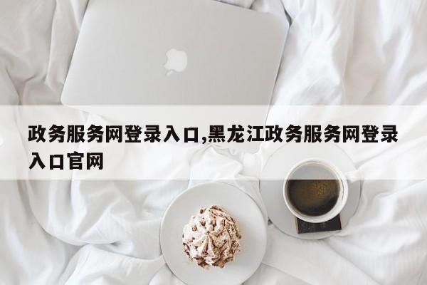 政务服务网登录入口,黑龙江政务服务网登录入口官网
