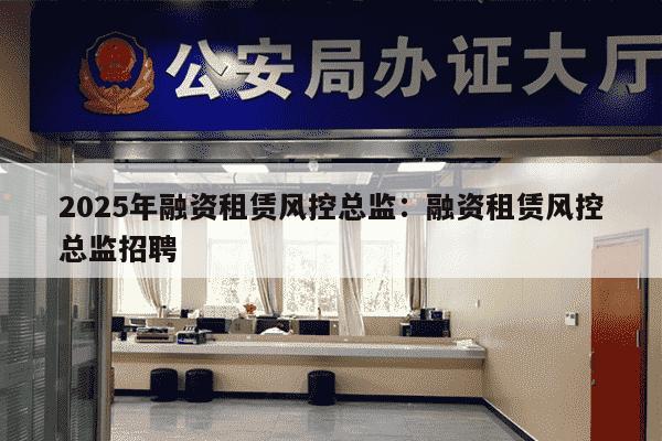 2025年融资租赁风控总监：融资租赁风控总监招聘