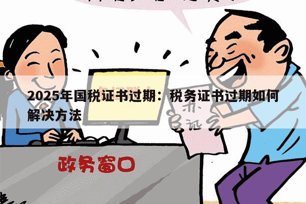 2025年国税证书过期：税务证书过期如何解决方法